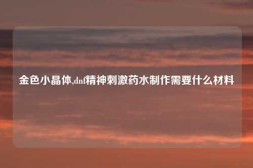 金色小晶体,dnf精神刺激药水制作需要什么材料