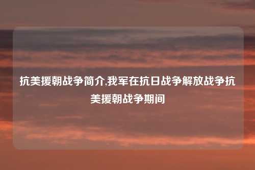 抗美援朝战争简介,我军在抗日战争解放战争抗美援朝战争期间