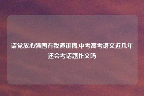 请党放心强国有我演讲稿,中考高考语文近几年还会考话题作文吗