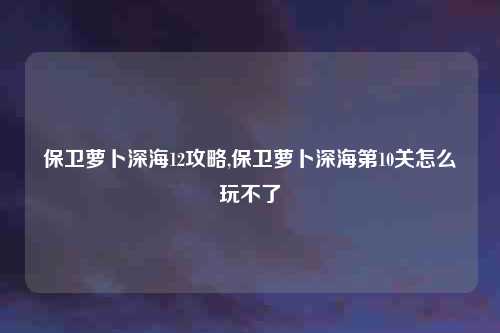 保卫萝卜深海12攻略,保卫萝卜深海第10关怎么玩不了