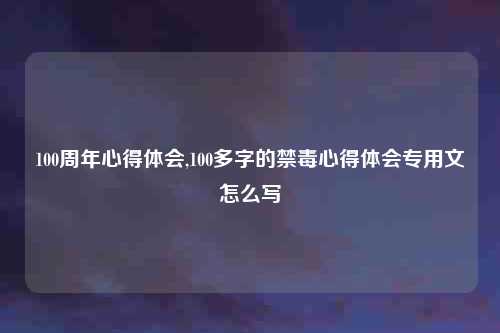 100周年心得体会,100多字的禁毒心得体会专用文怎么写