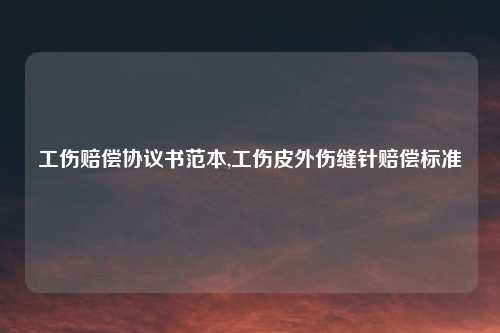 工伤赔偿协议书范本,工伤皮外伤缝针赔偿标准
