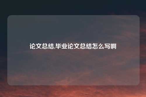 论文总结,毕业论文总结怎么写啊