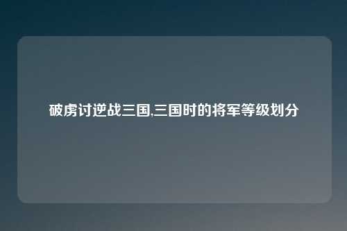 破虏讨逆战三国,三国时的将军等级划分