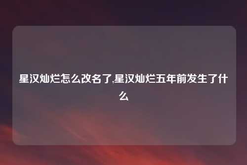 星汉灿烂怎么改名了,星汉灿烂五年前发生了什么