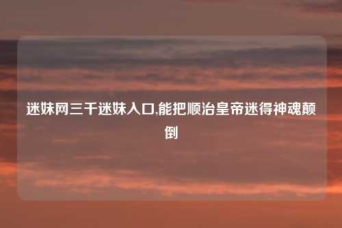 迷妹网三千迷妹入口,能把顺治皇帝迷得神魂颠倒