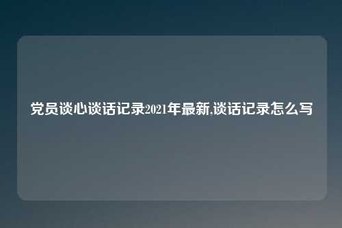 党员谈心谈话记录2021年最新,谈话记录怎么写