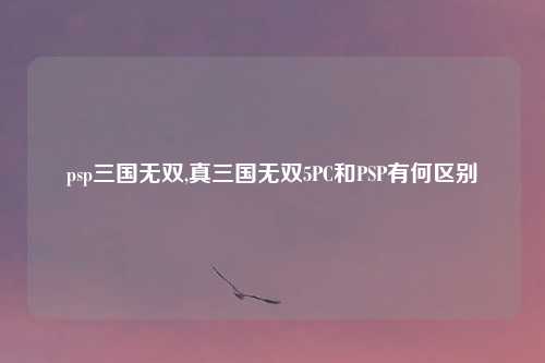 psp三国无双,真三国无双5PC和PSP有何区别
