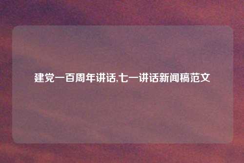 建党一百周年讲话,七一讲话新闻稿范文