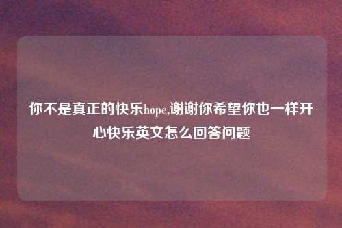 你不是真正的快乐hope,谢谢你希望你也一样开心快乐英文怎么回答问题