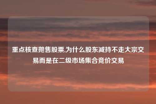 重点核查抛售股票,为什么股东减持不走大宗交易而是在二级市场集合竞价交易