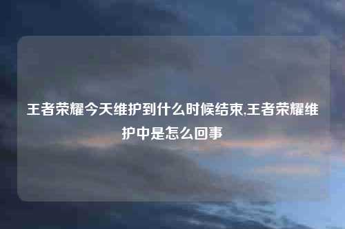 王者荣耀今天维护到什么时候结束,王者荣耀维护中是怎么回事