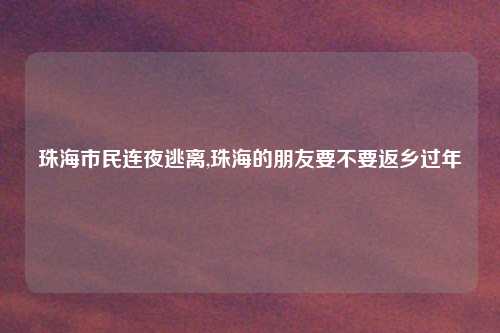 珠海市民连夜逃离,珠海的朋友要不要返乡过年