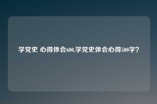 学党史 心得体会600,学党史体会心得500字？