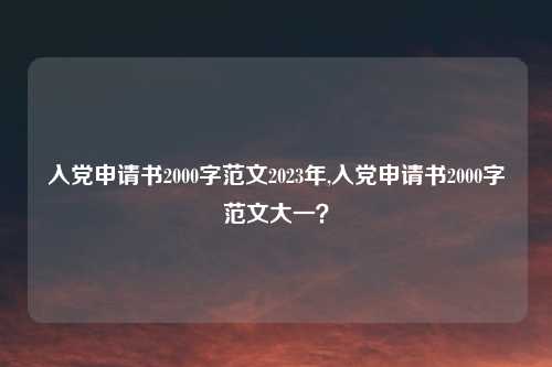 入党申请书2000字范文2023年,入党申请书2000字范文大一?