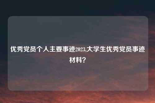 优秀党员个人主要事迹2023,大学生优秀党员事迹材料?
