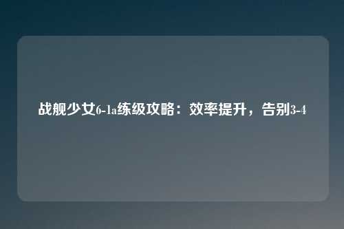 战舰少女6-1a练级攻略：效率提升，告别3-4