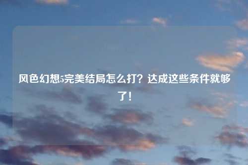 风色幻想5完美结局怎么打？达成这些条件就够了！