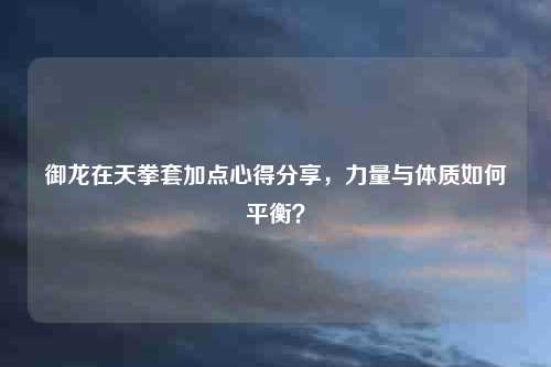 御龙在天拳套加点心得分享，力量与体质如何平衡？