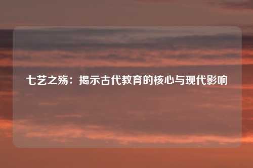 七艺之殇：揭示古代教育的核心与现代影响