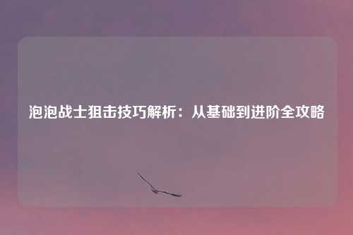 泡泡战士狙击技巧解析：从基础到进阶全攻略