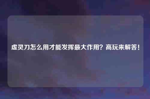 虚灵刀怎么用才能发挥最大作用？高玩来解答！