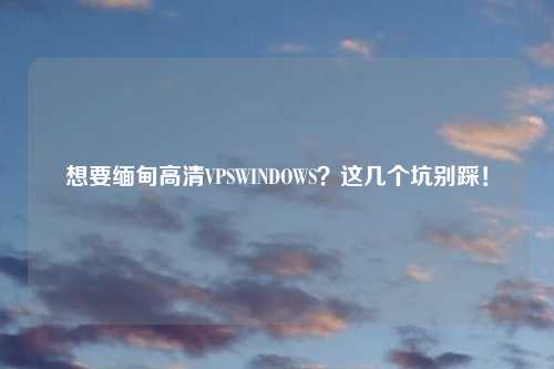 想要缅甸高清VPSWINDOWS？这几个坑别踩！