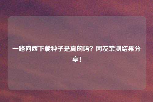 一路向西下载种子是真的吗？网友亲测结果分享！