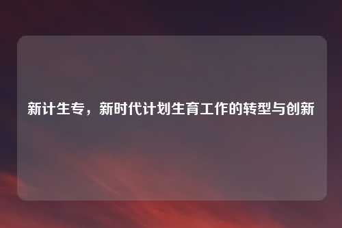 新计生专，新时代计划生育工作的转型与创新