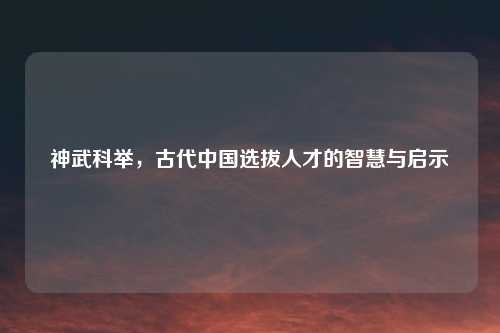 神武科举，古代中国选拔人才的智慧与启示