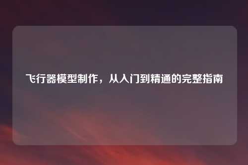 飞行器模型制作，从入门到精通的完整指南