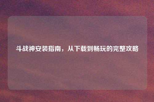 斗战神安装指南，从下载到畅玩的完整攻略