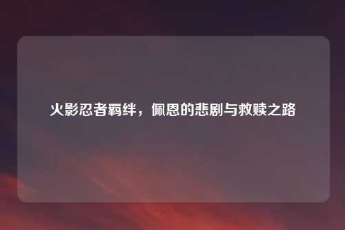 火影忍者羁绊，佩恩的悲剧与救赎之路