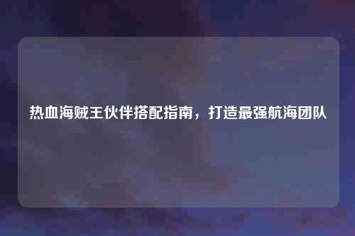 热血海贼王伙伴搭配指南，打造最强航海团队