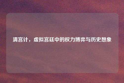 清宫计，虚拟宫廷中的权力博弈与历史想象