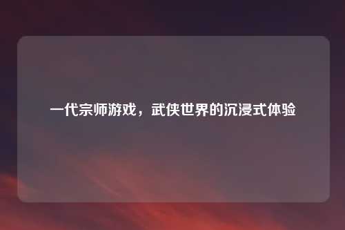 一代宗师游戏，武侠世界的沉浸式体验