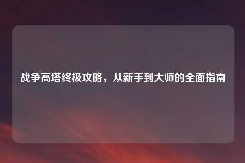 战争高塔终极攻略，从新手到大师的全面指南