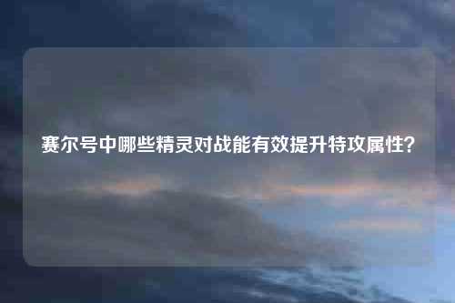 赛尔号中哪些精灵对战能有效提升特攻属性？