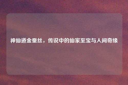 神仙道金蚕丝，传说中的仙家至宝与人间奇缘