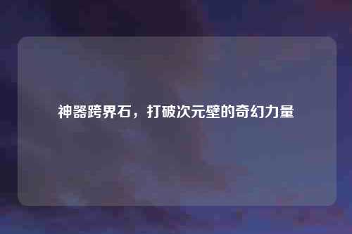 神器跨界石，打破次元壁的奇幻力量