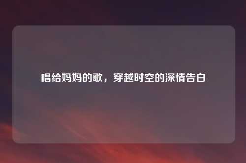 唱给妈妈的歌，穿越时空的深情告白