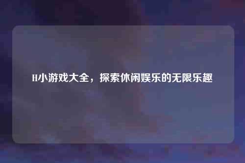 H小游戏大全，探索休闲娱乐的无限乐趣