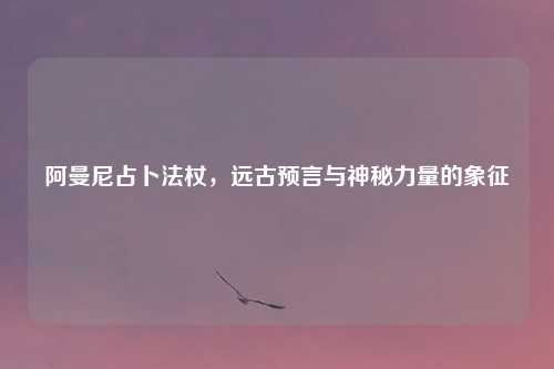 阿曼尼占卜法杖，远古预言与神秘力量的象征