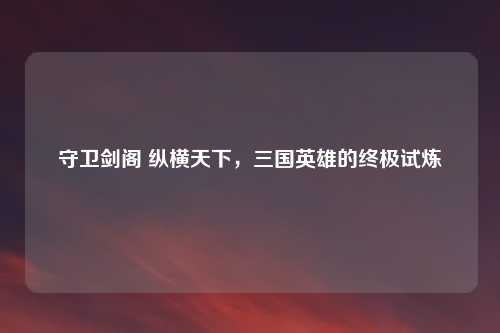 守卫剑阁 纵横天下，三国英雄的终极试炼