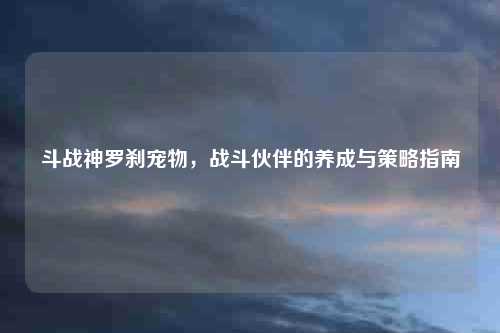 斗战神罗刹宠物，战斗伙伴的养成与策略指南
