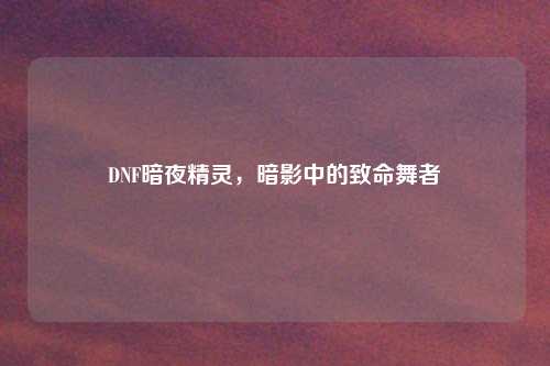 DNF暗夜精灵，暗影中的致命舞者