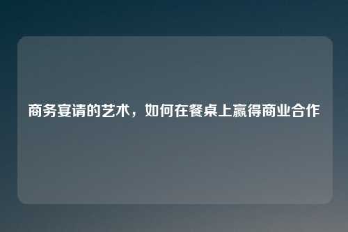 商务宴请的艺术，如何在餐桌上赢得商业合作