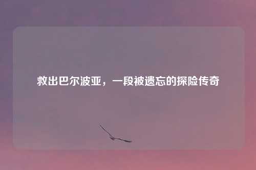 救出巴尔波亚，一段被遗忘的探险传奇