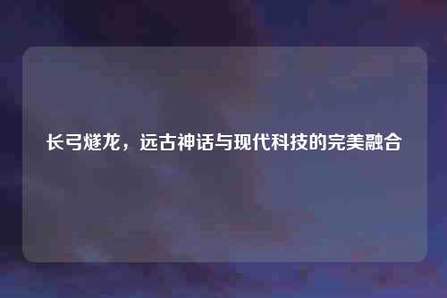 长弓燧龙，远古神话与现代科技的完美融合