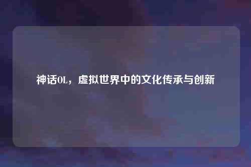 神话OL，虚拟世界中的文化传承与创新